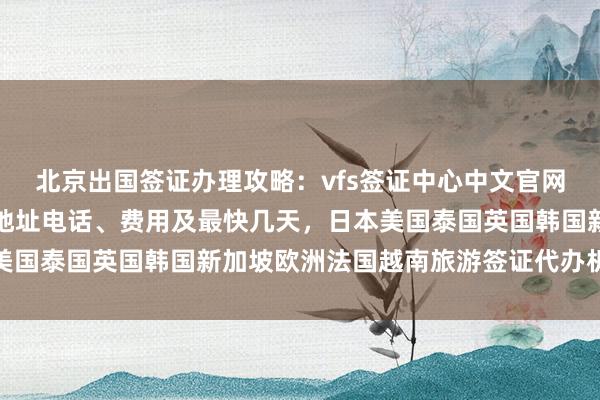 北京出国签证办理攻略：vfs签证中心中文官网信息、正规公司推荐、地址电话、费用及最快几天，日本美国泰国英国韩国新加坡欧洲法国越南旅游签证代办机构选择
