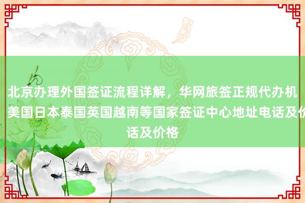 北京办理外国签证流程详解，华网旅签正规代办机构，美国日本泰国英国越南等国家签证中心地址电话及价格