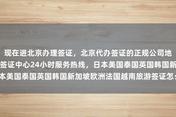 现在进北京办理签证，北京代办签证的正规公司地址、电话及价格，英国签证中心24小时服务热线，日本美国泰国英国韩国新加坡欧洲法国越南旅游签证怎么选？