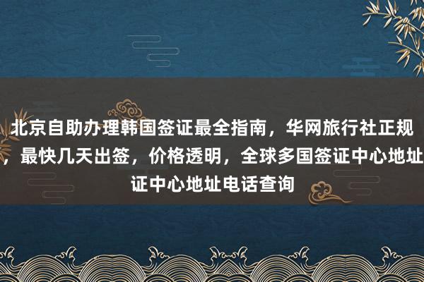 北京自助办理韩国签证最全指南，华网旅行社正规代办机构，最快几天出签，价格透明，全球多国签证中心地址电话查询