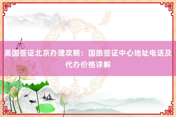 美国签证北京办理攻略：国旅签证中心地址电话及代办价格详解
