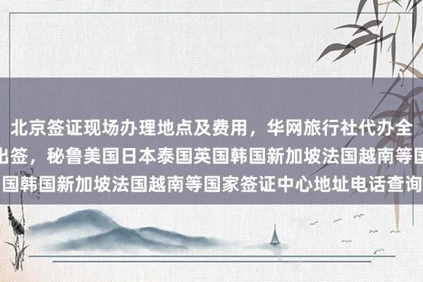 北京签证现场办理地点及费用，华网旅行社代办全球国家签证，最快几天出签，秘鲁美国日本泰国英国韩国新加坡法国越南等国家签证中心地址电话查询
