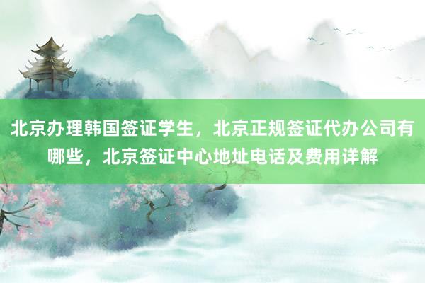 北京办理韩国签证学生，北京正规签证代办公司有哪些，北京签证中心地址电话及费用详解