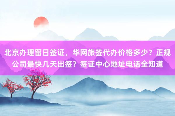 北京办理留日签证，华网旅签代办价格多少？正规公司最快几天出签？签证中心地址电话全知道