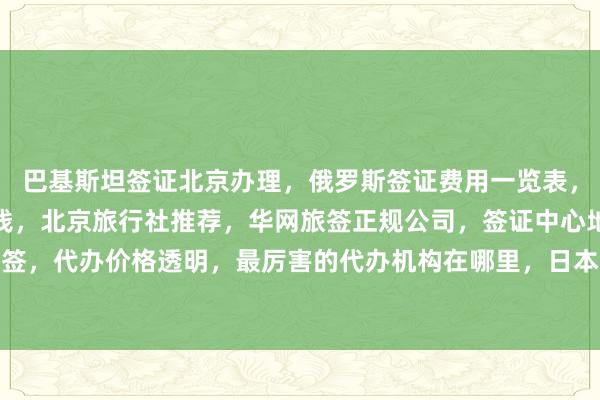巴基斯坦签证北京办理，俄罗斯签证费用一览表，出国办理签证需要多少钱，北京旅行社推荐，华网旅签正规公司，签证中心地址电话，最快几天出签，代办价格透明，最厉害的代办机构在哪里，日本美国泰国英国韩国新加坡欧洲法国越南旅游攻略