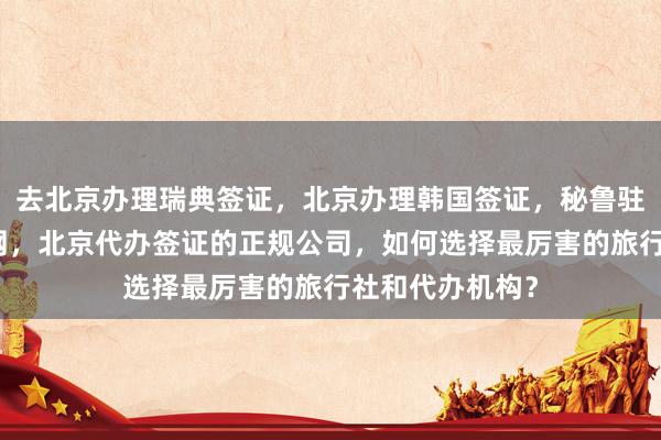 去北京办理瑞典签证，北京办理韩国签证，秘鲁驻北京签证处官网，北京代办签证的正规公司，如何选择最厉害的旅行社和代办机构？