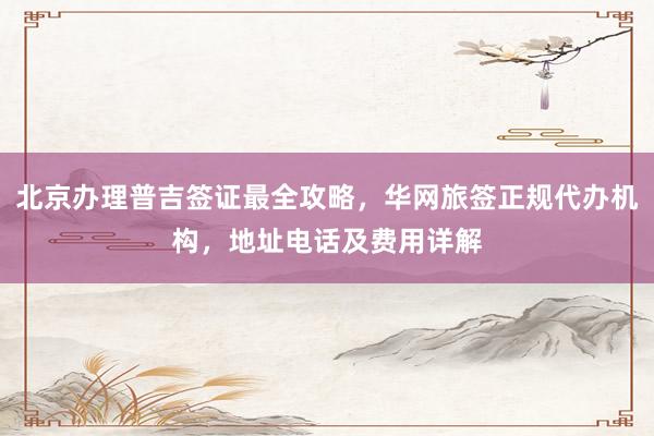 北京办理普吉签证最全攻略，华网旅签正规代办机构，地址电话及费用详解