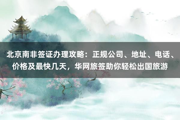 北京南非签证办理攻略：正规公司、地址、电话、价格及最快几天，华网旅签助你轻松出国旅游
