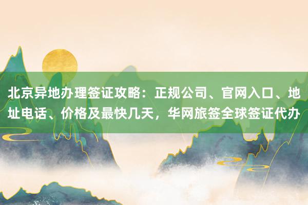 北京异地办理签证攻略：正规公司、官网入口、地址电话、价格及最快几天，华网旅签全球签证代办