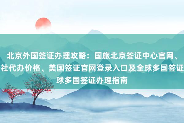 北京外国签证办理攻略：国旅北京签证中心官网、华网旅行社代办价格、美国签证官网登录入口及全球多国签证办理指南