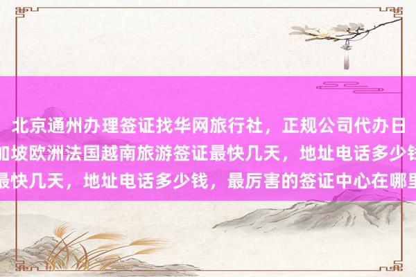 北京通州办理签证找华网旅行社，正规公司代办日本美国泰国英国韩国新加坡欧洲法国越南旅游签证最快几天，地址电话多少钱，最厉害的签证中心在哪里