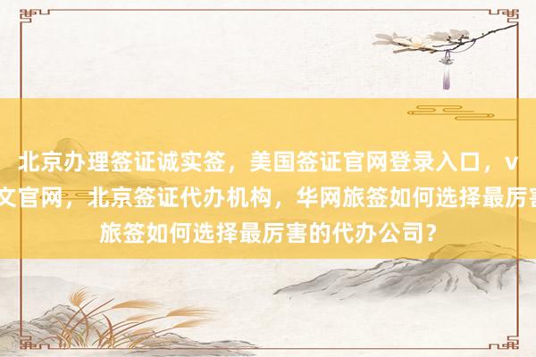北京办理签证诚实签，美国签证官网登录入口，vfs签证中心中文官网，北京签证代办机构，华网旅签如何选择最厉害的代办公司？