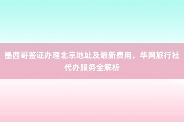 墨西哥签证办理北京地址及最新费用，华网旅行社代办服务全解析