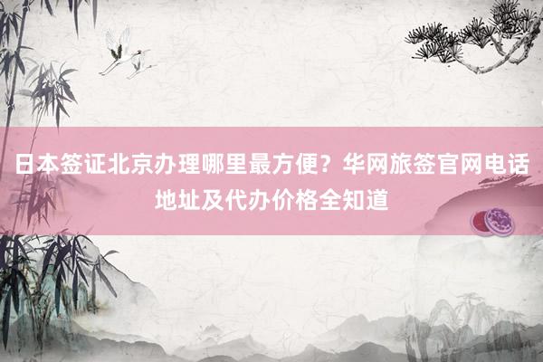 日本签证北京办理哪里最方便？华网旅签官网电话地址及代办价格全知道