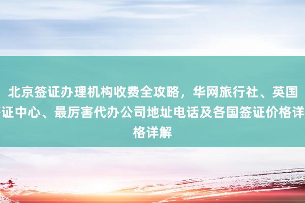 北京签证办理机构收费全攻略，华网旅行社、英国签证中心、最厉害代办公司地址电话及各国签证价格详解