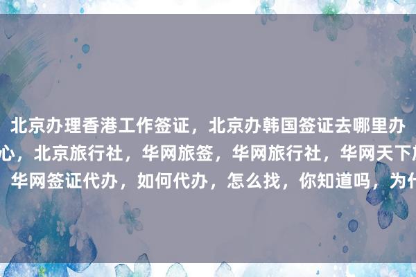 北京办理香港工作签证，北京办韩国签证去哪里办，北京日本签证办理中心，北京旅行社，华网旅签，华网旅行社，华网天下旅行社，华网签证办理，华网签证代办，如何代办，怎么找，你知道吗，为什么选择，最快几天，多少钱，最厉害的代办公司，在哪里，地址电话，全球旅游签证服务