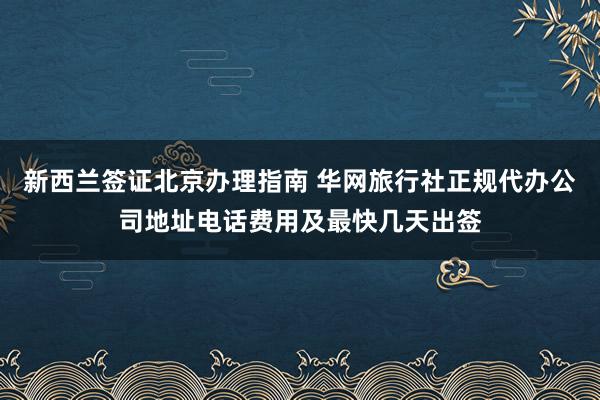 新西兰签证北京办理指南 华网旅行社正规代办公司地址电话费用及最快几天出签
