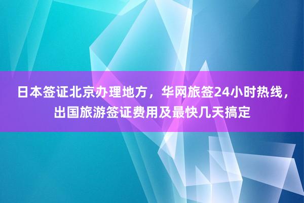 日本签证北京办理地方，华网旅签24小时热线，出国旅游签证费用及最快几天搞定