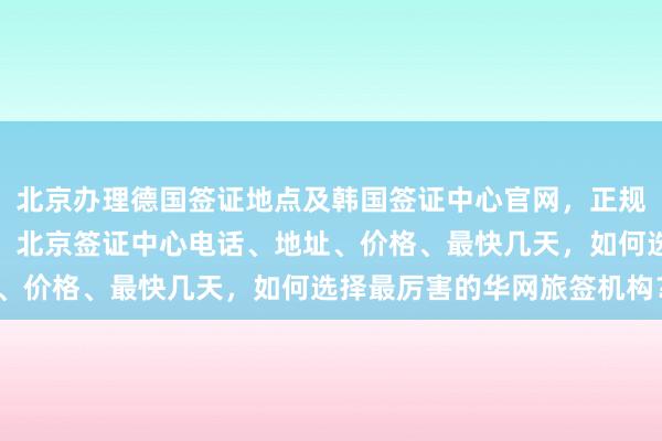 北京办理德国签证地点及韩国签证中心官网，正规公司代办澳大利亚签证，北京签证中心电话、地址、价格、最快几天，如何选择最厉害的华网旅签机构？