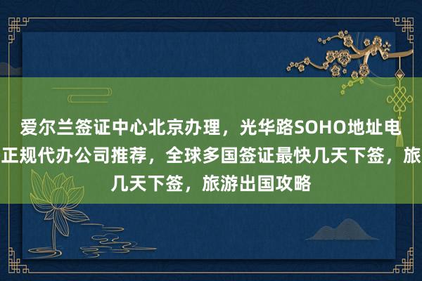 爱尔兰签证中心北京办理，光华路SOHO地址电话全知道，正规代办公司推荐，全球多国签证最快几天下签，旅游出国攻略
