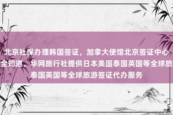 北京社保办理韩国签证，加拿大使馆北京签证中心地址电话及费用全知道，华网旅行社提供日本美国泰国英国等全球旅游签证代办服务