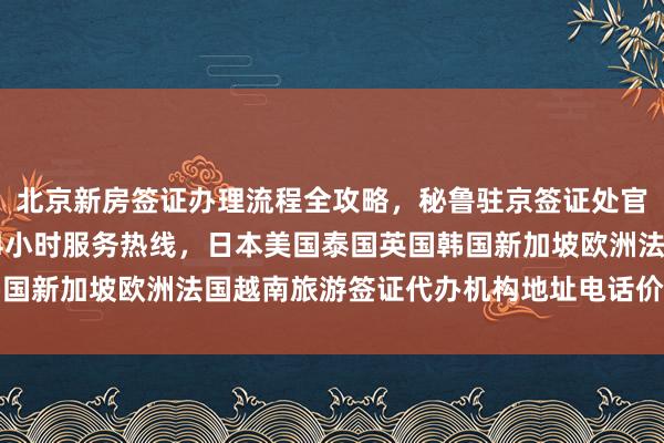 北京新房签证办理流程全攻略，秘鲁驻京签证处官网信息，华网旅行社24小时服务热线，日本美国泰国英国韩国新加坡欧洲法国越南旅游签证代办机构地址电话价格最快几天