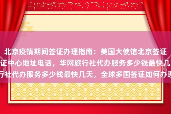 北京疫情期间签证办理指南：美国大使馆北京签证预约，光华路SOHO签证中心地址电话，华网旅行社代办服务多少钱最快几天，全球多国签证如何办理