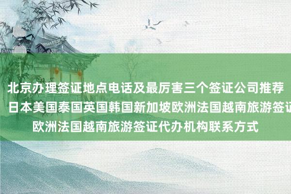 北京办理签证地点电话及最厉害三个签证公司推荐，最快几天办下来，日本美国泰国英国韩国新加坡欧洲法国越南旅游签证代办机构联系方式