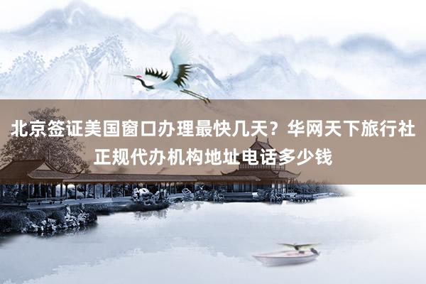 北京签证美国窗口办理最快几天？华网天下旅行社正规代办机构地址电话多少钱
