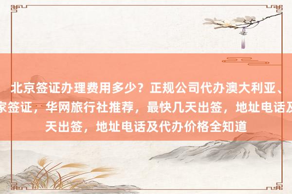 北京签证办理费用多少？正规公司代办澳大利亚、美国、英国等国家签证，华网旅行社推荐，最快几天出签，地址电话及代办价格全知道