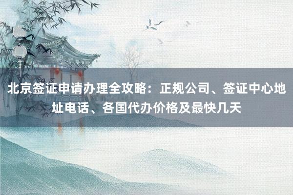 北京签证申请办理全攻略：正规公司、签证中心地址电话、各国代办价格及最快几天