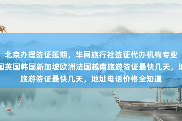 北京办理签证延期，华网旅行社签证代办机构专业高效，日本美国泰国英国韩国新加坡欧洲法国越南旅游签证最快几天，地址电话价格全知道