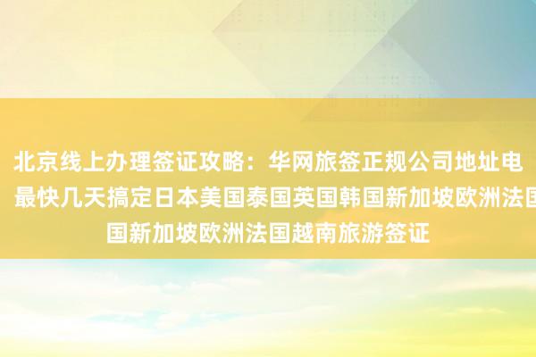 北京线上办理签证攻略：华网旅签正规公司地址电话及代办价格，最快几天搞定日本美国泰国英国韩国新加坡欧洲法国越南旅游签证