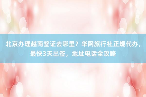 北京办理越南签证去哪里？华网旅行社正规代办，最快3天出签，地址电话全攻略