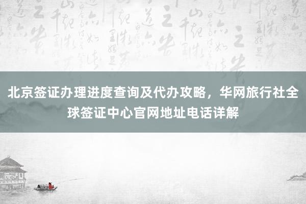 北京签证办理进度查询及代办攻略，华网旅行社全球签证中心官网地址电话详解