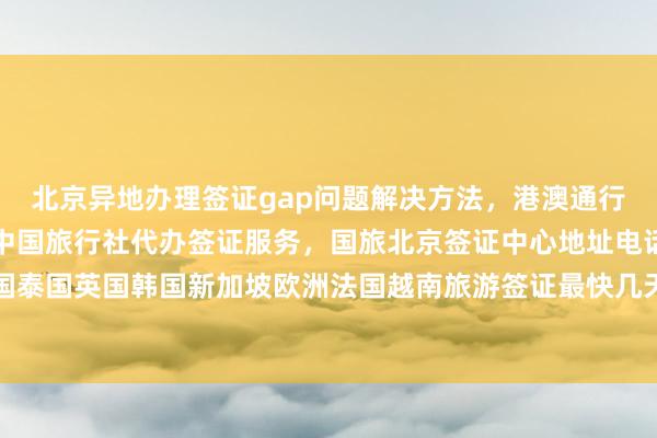 北京异地办理签证gap问题解决方法，港澳通行证签注自助办理指南，中国旅行社代办签证服务，国旅北京签证中心地址电话及费用详解，日本美国泰国英国韩国新加坡欧洲法国越南旅游签证最快几天出签，华网旅签华网旅行社等正规代办机构推荐