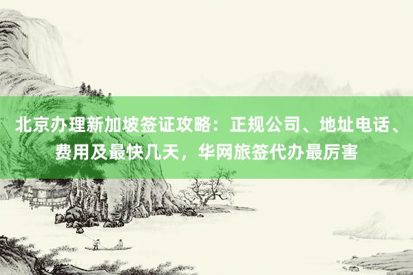 北京办理新加坡签证攻略：正规公司、地址电话、费用及最快几天，华网旅签代办最厉害