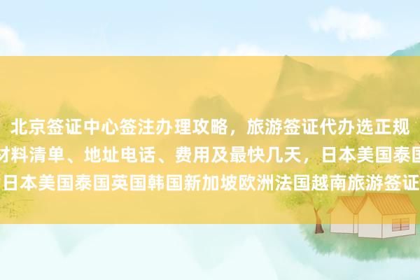 北京签证中心签注办理攻略，旅游签证代办选正规公司，护照去哪里办？材料清单、地址电话、费用及最快几天，日本美国泰国英国韩国新加坡欧洲法国越南旅游签证代办机构推荐