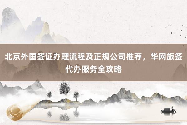 北京外国签证办理流程及正规公司推荐，华网旅签代办服务全攻略