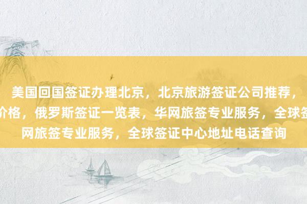 美国回国签证办理北京，北京旅游签证公司推荐，日本签证费用及代办价格，俄罗斯签证一览表，华网旅签专业服务，全球签证中心地址电话查询