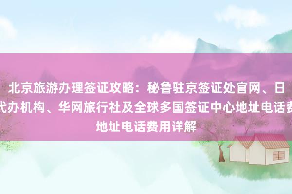 北京旅游办理签证攻略：秘鲁驻京签证处官网、日本签证代办机构、华网旅行社及全球多国签证中心地址电话费用详解