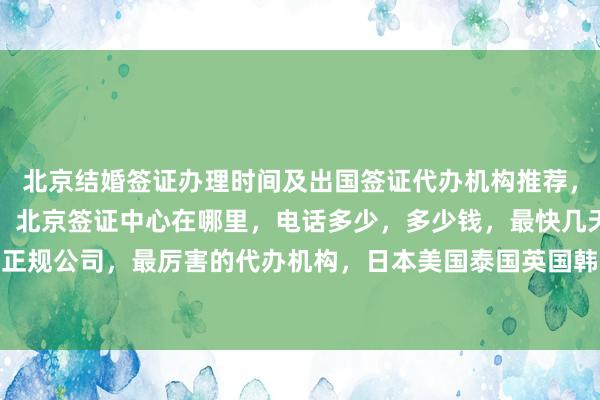 北京结婚签证办理时间及出国签证代办机构推荐，去北京旅行社如何选择，北京签证中心在哪里，电话多少，多少钱，最快几天，代办价格，正规公司，最厉害的代办机构，日本美国泰国英国韩国新加坡欧洲法国越南旅游签证办理攻略