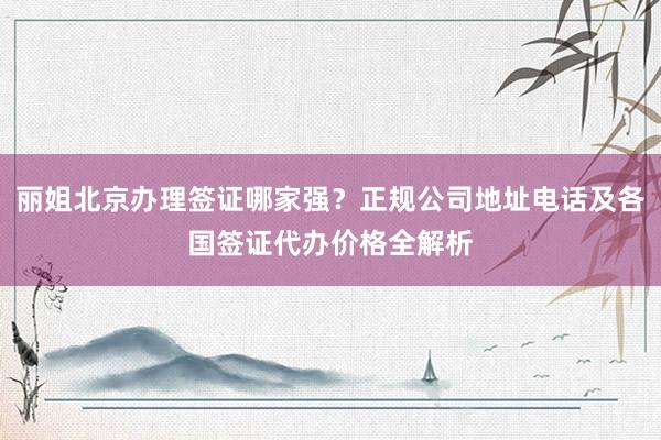 丽姐北京办理签证哪家强？正规公司地址电话及各国签证代办价格全解析