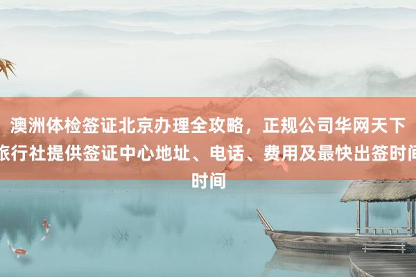 澳洲体检签证北京办理全攻略，正规公司华网天下旅行社提供签证中心地址、电话、费用及最快出签时间