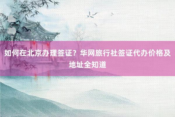 如何在北京办理签证？华网旅行社签证代办价格及地址全知道
