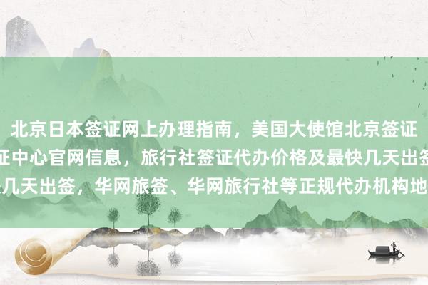 北京日本签证网上办理指南，美国大使馆北京签证预约流程，北京国际签证中心官网信息，旅行社签证代办价格及最快几天出签，华网旅签、华网旅行社等正规代办机构地址电话和费用详解